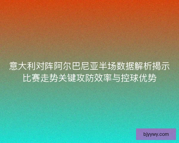 意大利对阵阿尔巴尼亚半场数据解析揭示比赛走势关键攻防效率与控球优势
