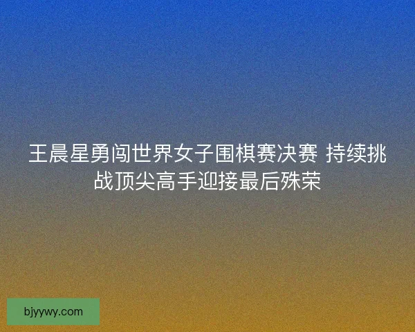 王晨星勇闯世界女子围棋赛决赛 持续挑战顶尖高手迎接最后殊荣 王晨星勇闯世界女子围棋赛决赛 持续挑战顶尖高手迎接最后殊荣