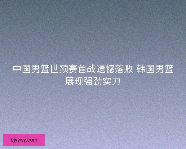 中国男篮世预赛首战遗憾落败 韩国男篮展现强劲实力