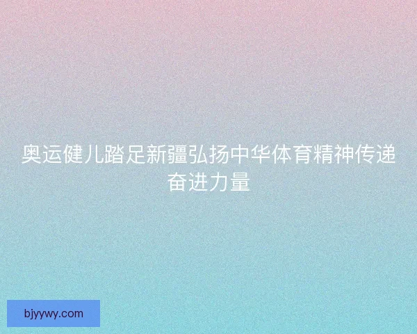 奥运健儿踏足新疆弘扬中华体育精神传递奋进力量