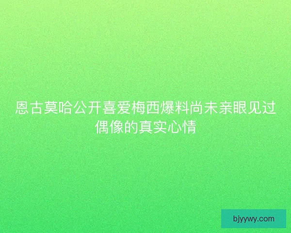 恩古莫哈公开喜爱梅西爆料尚未亲眼见过偶像的真实心情