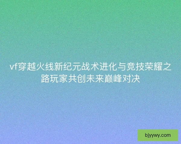 vf穿越火线新纪元战术进化与竞技荣耀之路玩家共创未来巅峰对决