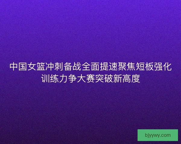 中国女篮冲刺备战全面提速聚焦短板强化训练力争大赛突破新高度