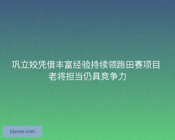 巩立姣凭借丰富经验持续领跑田赛项目 老将担当仍具竞争力