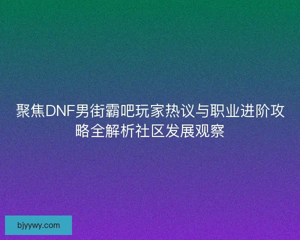 聚焦DNF男街霸吧玩家热议与职业进阶攻略全解析社区发展观察