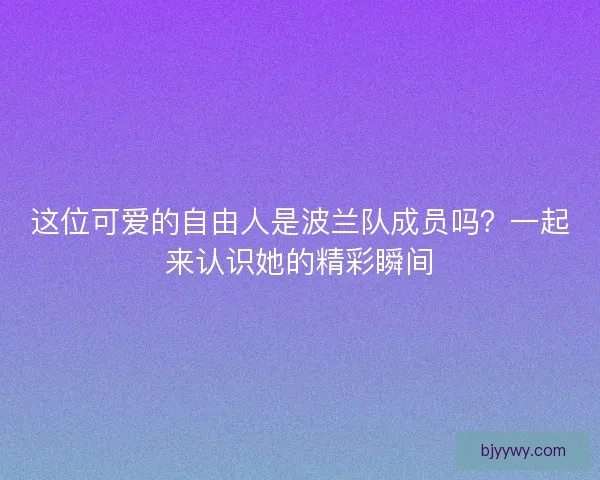 这位可爱的自由人是波兰队成员吗？一起来认识她的精彩瞬间