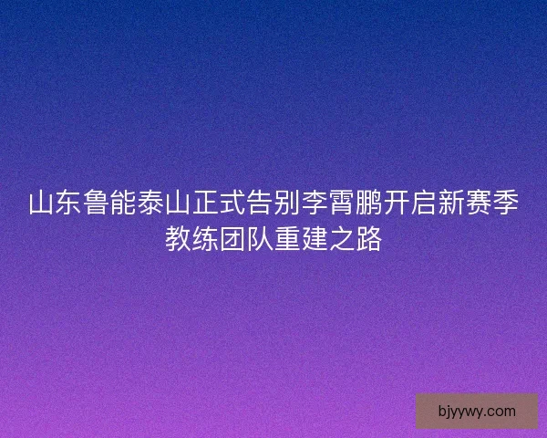 山东鲁能泰山正式告别李霄鹏开启新赛季教练团队重建之路
