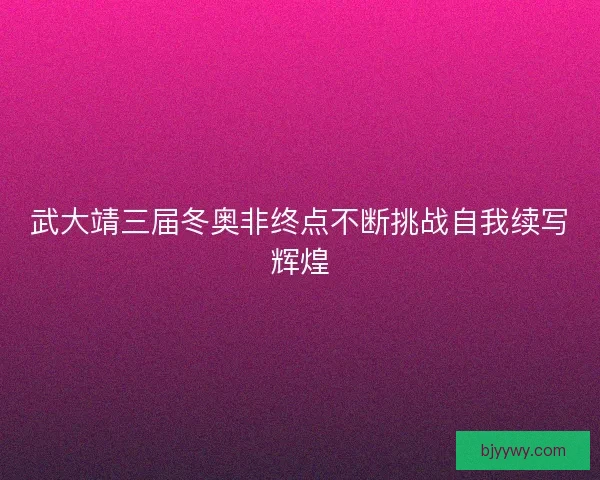 武大靖三届冬奥非终点不断挑战自我续写辉煌