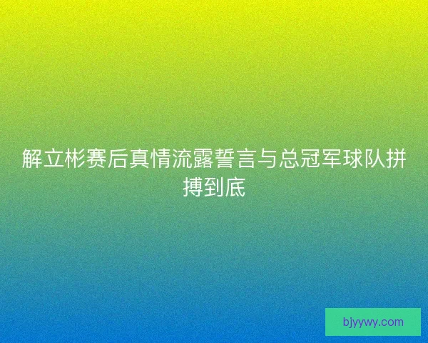 解立彬赛后真情流露誓言与总冠军球队拼搏到底