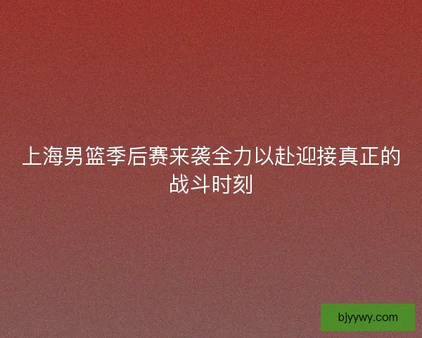 上海男篮季后赛来袭全力以赴迎接真正的战斗时刻