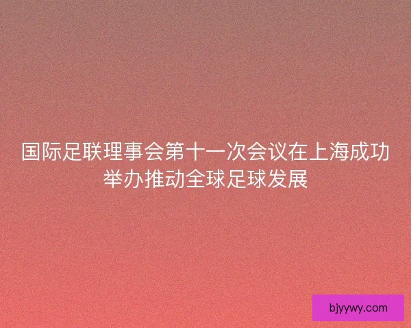 国际足联理事会第十一次会议在上海成功举办推动全球足球发展 国际足联理事会第十一次会议在上海成功举办推动全球足球发展