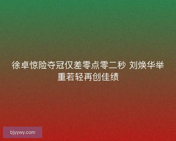 徐卓惊险夺冠仅差零点零二秒 刘焕华举重若轻再创佳绩 徐卓惊险夺冠仅差零点零二秒 刘焕华举重若轻再创佳绩
