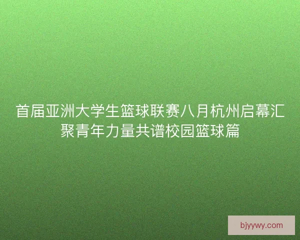 首届亚洲大学生篮球联赛八月杭州启幕汇聚青年力量共谱校园篮球篇
