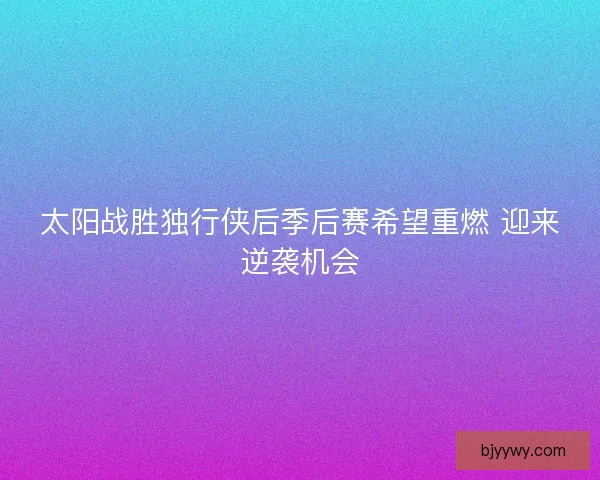 太阳战胜独行侠后季后赛希望重燃 迎来逆袭机会