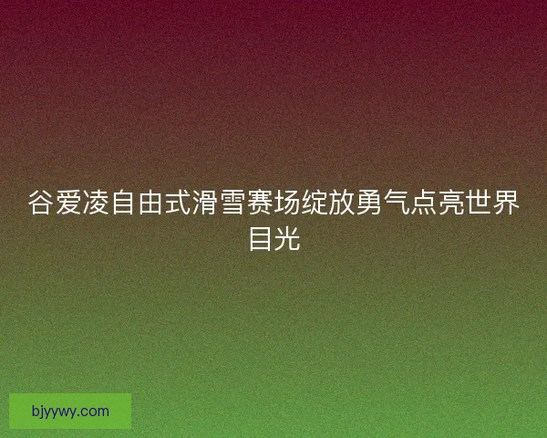 谷爱凌自由式滑雪赛场绽放勇气点亮世界目光