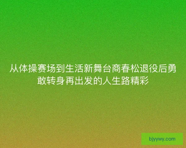 从体操赛场到生活新舞台商春松退役后勇敢转身再出发的人生路精彩